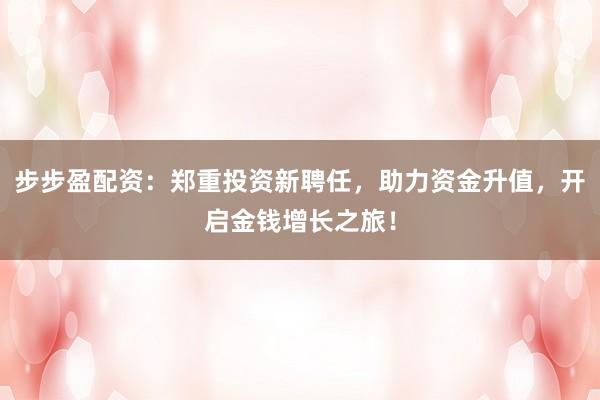 步步盈配资:郑重投资新聘任,助力资金升值,开启金钱增长之旅!