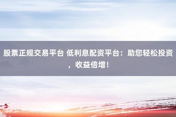 股票正规交易平台 低利息配资平台：助您轻松投资，收益倍增！