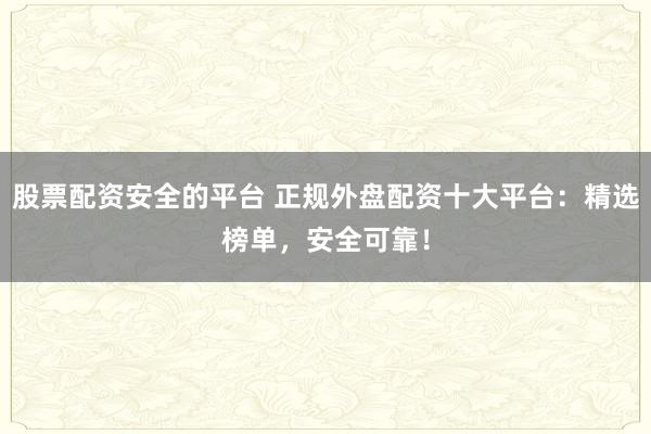 股票配资安全的平台 正规外盘配资十大平台：精选榜单，安全可靠！