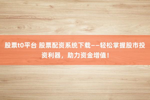 股票t0平台 股票配资系统下载——轻松掌握股市投资利器，助力资金增值！