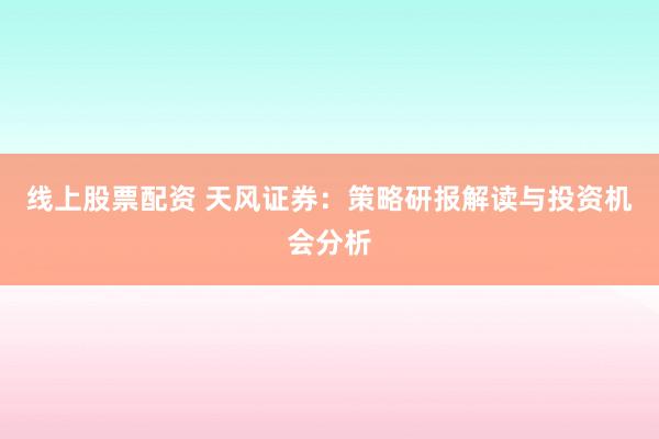 线上股票配资 天风证券：策略研报解读与投资机会分析