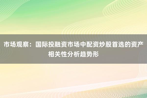 市场观察：国际投融资市场中配资炒股首选的资产相关性分析趋势形