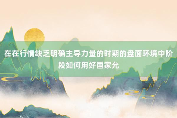 在在行情缺乏明确主导力量的时期的盘面环境中阶段如何用好国家允