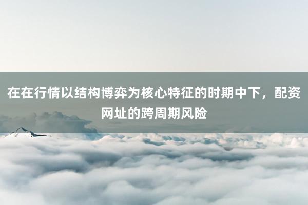 在在行情以结构博弈为核心特征的时期中下，配资网址的跨周期风险