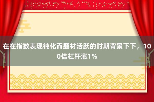 在在指数表现钝化而题材活跃的时期背景下下，100倍杠杆涨1%