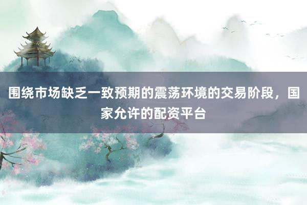 围绕市场缺乏一致预期的震荡环境的交易阶段，国家允许的配资平台