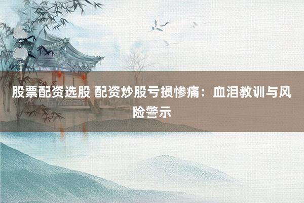 股票配资选股 配资炒股亏损惨痛:血泪教训与风险警示