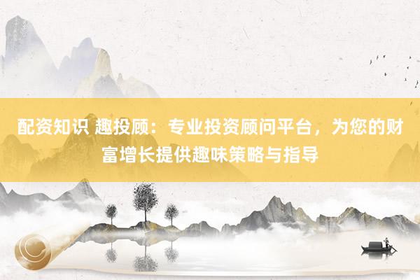 配资知识 趣投顾:专业投资顾问平台,为您的财富增长提供趣味策略与指导