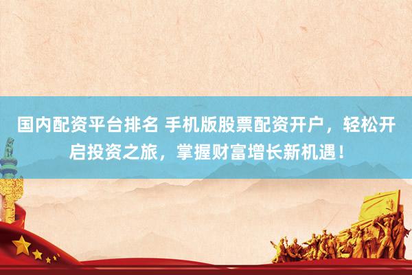 国内配资平台排名 手机版股票配资开户,轻松开启投资之旅,掌握财富增长新机遇!