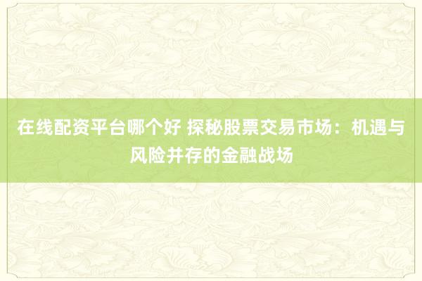 在线配资平台哪个好 探秘股票交易市场:机遇与风险并存的金融战场