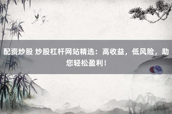 配资炒股 炒股杠杆网站精选：高收益，低风险，助您轻松盈利！
