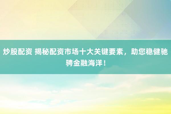 炒股配资 揭秘配资市场十大关键要素，助您稳健驰骋金融海洋！