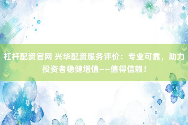 杠杆配资官网 兴华配资服务评价：专业可靠，助力投资者稳健增值——值得信赖！