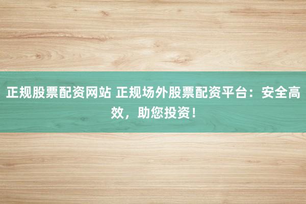 正规股票配资网站 正规场外股票配资平台：安全高效，助您投资！