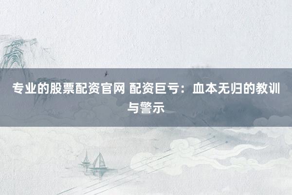 专业的股票配资官网 配资巨亏：血本无归的教训与警示