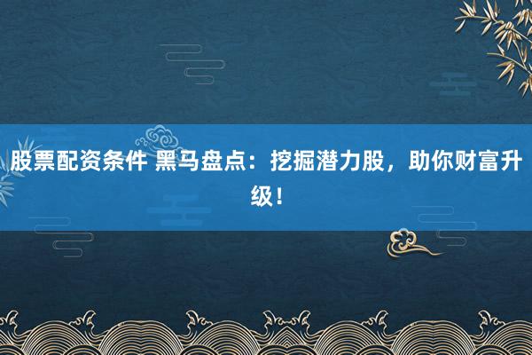 股票配资条件 黑马盘点：挖掘潜力股，助你财富升级！