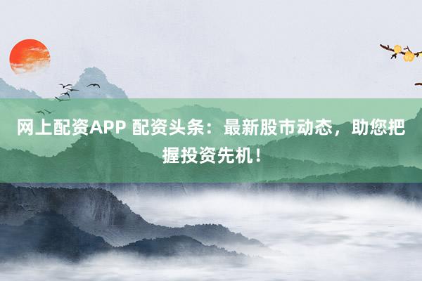 网上配资APP 配资头条：最新股市动态，助您把握投资先机！