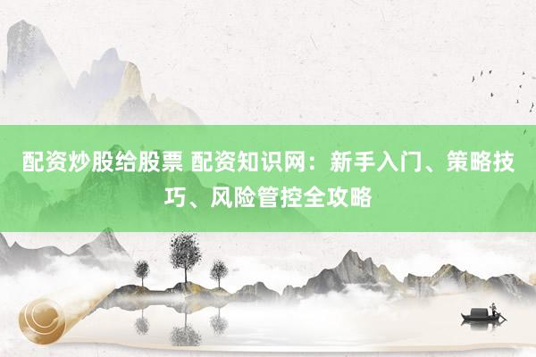 配资炒股给股票 配资知识网：新手入门、策略技巧、风险管控全攻略
