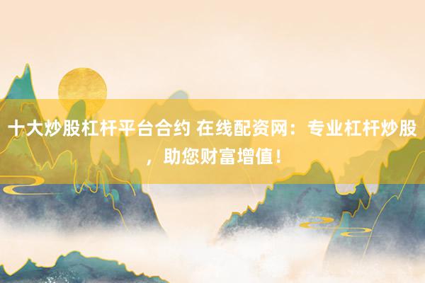 十大炒股杠杆平台合约 在线配资网：专业杠杆炒股，助您财富增值！