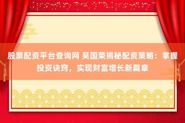 股票配资平台查询网 吴国荣揭秘配资策略：掌握投资诀窍，实现财富增长新篇章