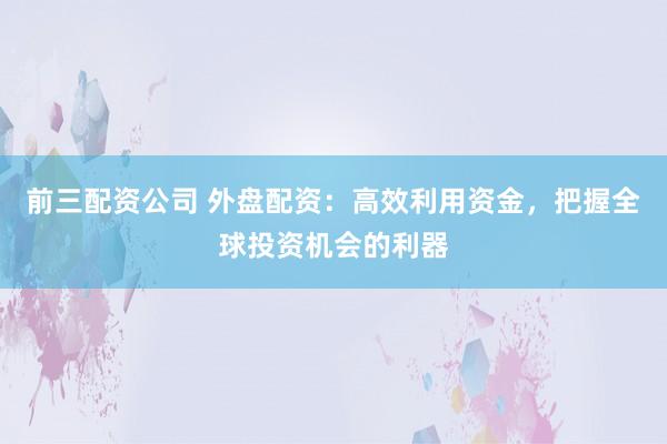 前三配资公司 外盘配资：高效利用资金，把握全球投资机会的利器
