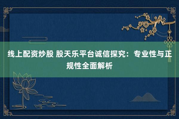 线上配资炒股 股天乐平台诚信探究：专业性与正规性全面解析