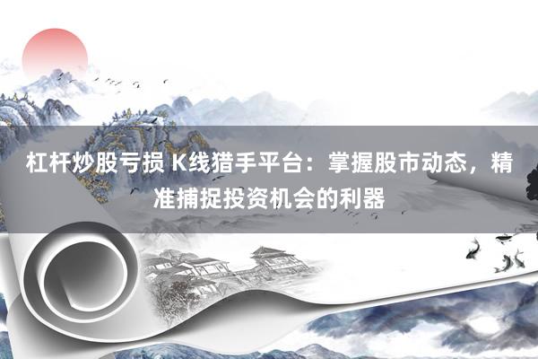 杠杆炒股亏损 K线猎手平台：掌握股市动态，精准捕捉投资机会的利器