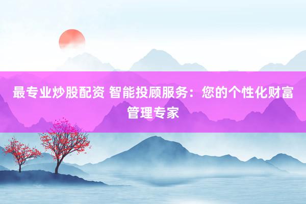 最专业炒股配资 智能投顾服务：您的个性化财富管理专家