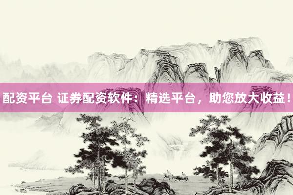 配资平台 证券配资软件：精选平台，助您放大收益！