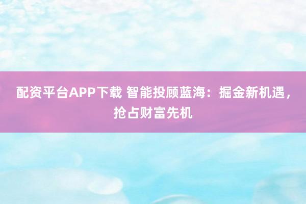 配资平台APP下载 智能投顾蓝海：掘金新机遇，抢占财富先机