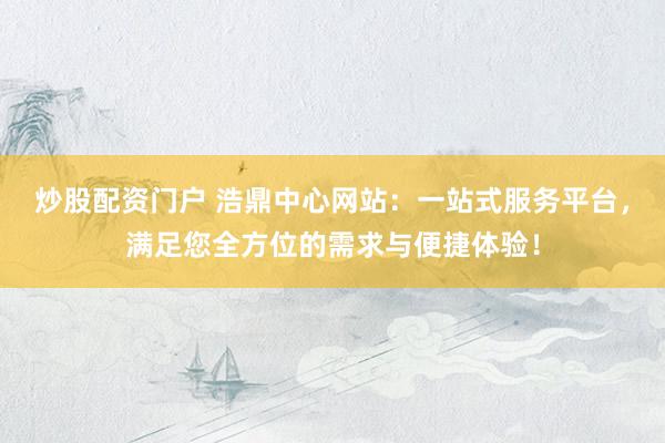 炒股配资门户 浩鼎中心网站：一站式服务平台，满足您全方位的需求与便捷体验！
