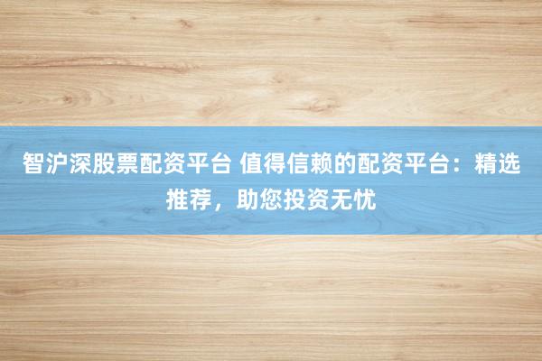 智沪深股票配资平台 值得信赖的配资平台：精选推荐，助您投资无忧