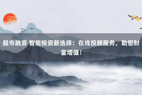股市融资 智能投资新选择：在线投顾服务，助您财富增值！