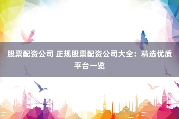 股票配资公司 正规股票配资公司大全：精选优质平台一览