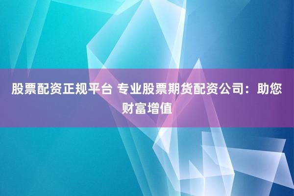 股票配资正规平台 专业股票期货配资公司：助您财富增值