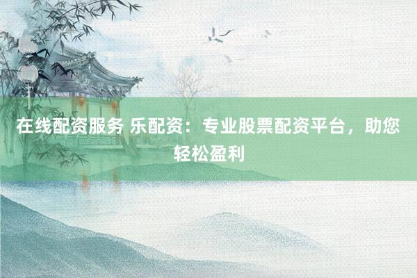 在线配资服务 乐配资：专业股票配资平台，助您轻松盈利