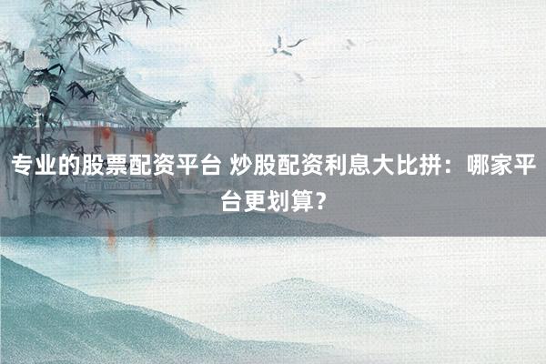 专业的股票配资平台 炒股配资利息大比拼：哪家平台更划算？