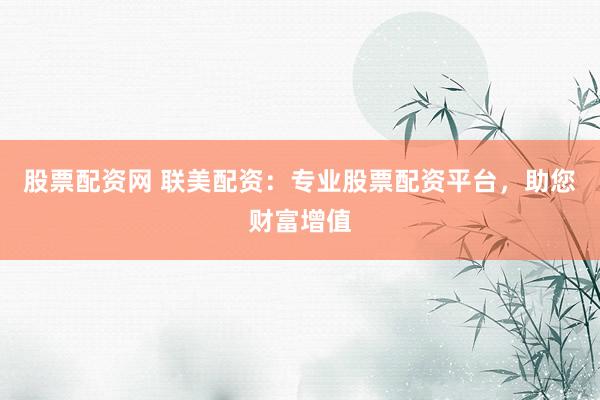 股票配资网 联美配资：专业股票配资平台，助您财富增值