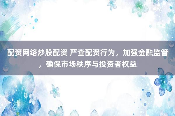 配资网络炒股配资 严查配资行为，加强金融监管，确保市场秩序与投资者权益