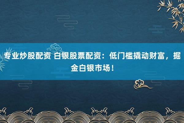 专业炒股配资 白银股票配资：低门槛撬动财富，掘金白银市场！