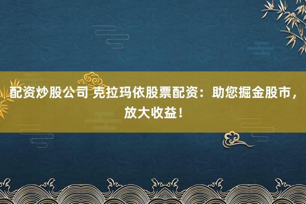 配资炒股公司 克拉玛依股票配资：助您掘金股市，放大收益！