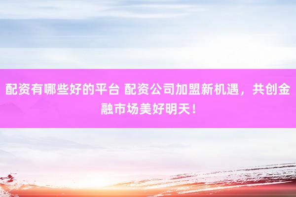 配资有哪些好的平台 配资公司加盟新机遇,共创金融市场美好明天!