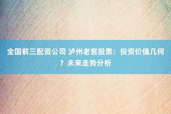全国前三配资公司 泸州老窖股票：投资价值几何？未来走势分析
