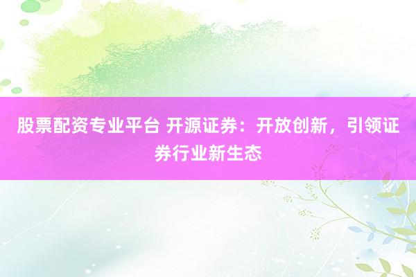 股票配资专业平台 开源证券：开放创新，引领证券行业新生态