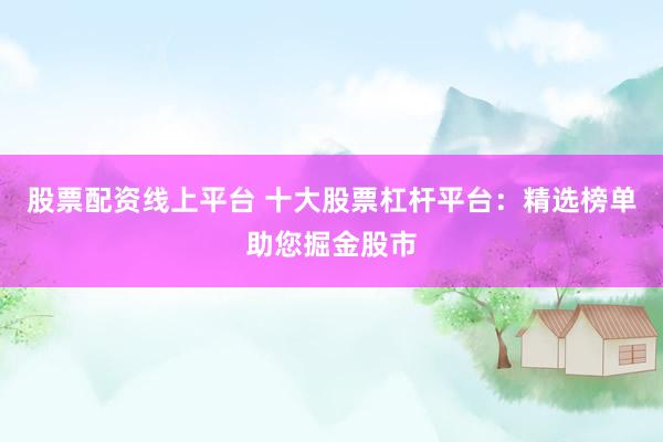 股票配资线上平台 十大股票杠杆平台：精选榜单助您掘金股市