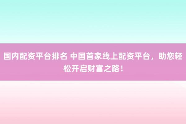 国内配资平台排名 中国首家线上配资平台，助您轻松开启财富之路！