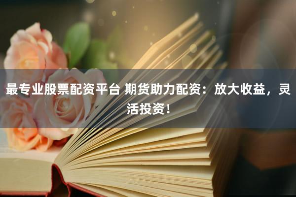 最专业股票配资平台 期货助力配资：放大收益，灵活投资！