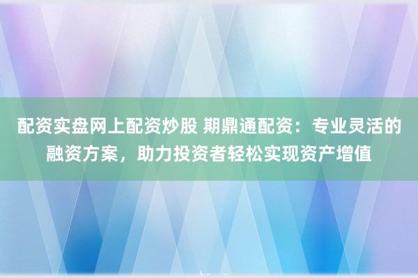 配资实盘网上配资炒股 期鼎通配资：专业灵活的融资方案，助力投资者轻松实现资产增值