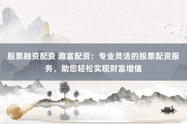 股票融资配资 趣富配资：专业灵活的股票配资服务，助您轻松实现财富增值