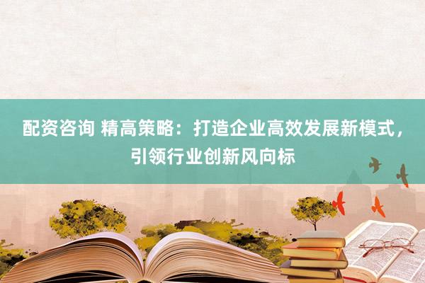 配资咨询 精高策略：打造企业高效发展新模式，引领行业创新风向标